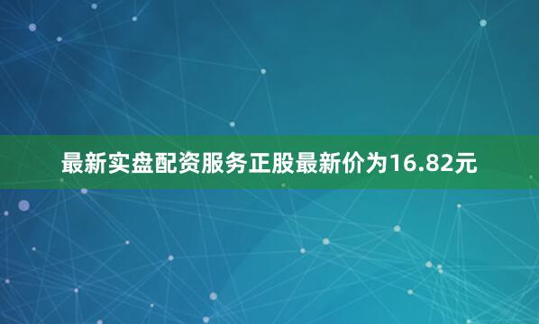 最新实盘配资服务正股最新价为16.82元