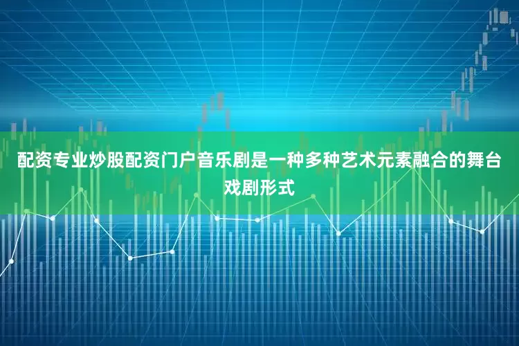 配资专业炒股配资门户音乐剧是一种多种艺术元素融合的舞台戏剧形式