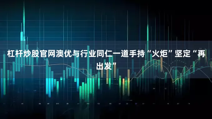 杠杆炒股官网澳优与行业同仁一道手持“火炬”坚定“再出发”