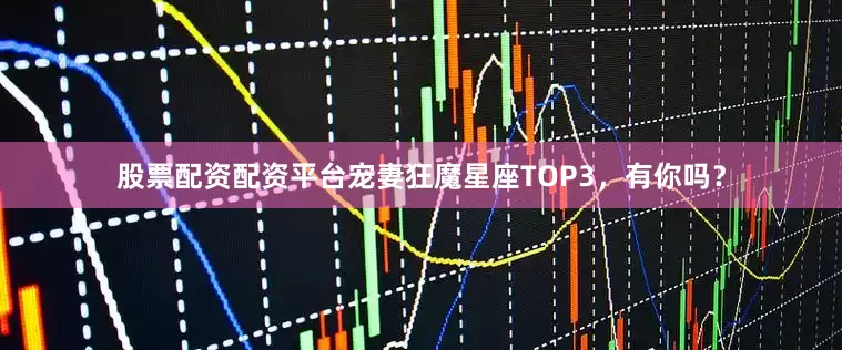 股票配资配资平台宠妻狂魔星座TOP3，有你吗？