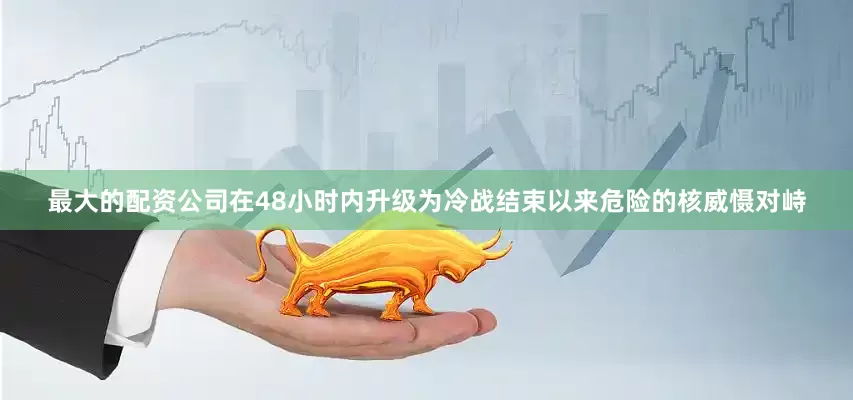 最大的配资公司在48小时内升级为冷战结束以来危险的核威慑对峙