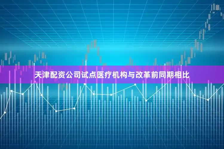 天津配资公司试点医疗机构与改革前同期相比