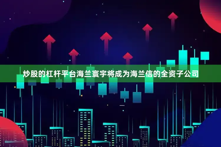 炒股的杠杆平台海兰寰宇将成为海兰信的全资子公司