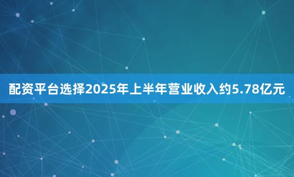 配资平台选择2025年上半年营业收入约5.78亿元