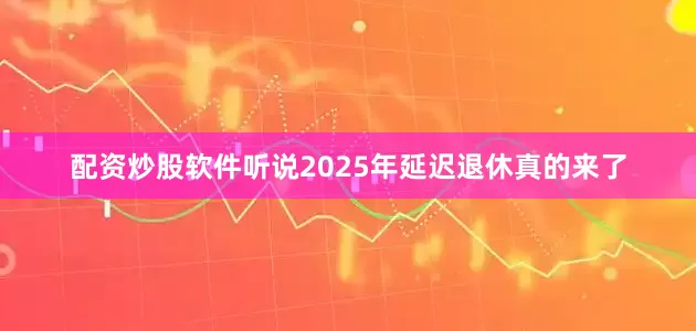 配资炒股软件听说2025年延迟退休真的来了
