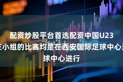 配资炒股平台首选配资中国U23所在小组的比赛均是在西安国际足球中心进行